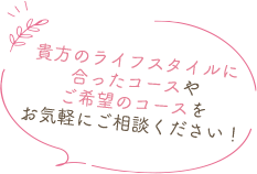 貴方のライフスタイルに合ったコースやご希望のコースをお気軽にご相談ください！